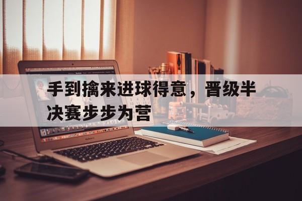 爱游戏官网入口-手到擒来进球得意，晋级半决赛步步为营的简单介绍